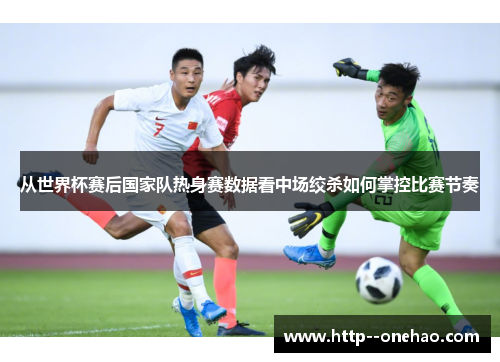 从世界杯赛后国家队热身赛数据看中场绞杀如何掌控比赛节奏