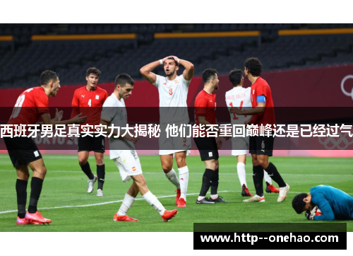 西班牙男足真实实力大揭秘 他们能否重回巅峰还是已经过气 西班牙男足真实实力大揭秘 他们能否重回巅峰还是已经过气