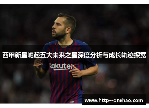 西甲新星崛起五大未来之星深度分析与成长轨迹探索 西甲新星崛起五大未来之星深度分析与成长轨迹探索